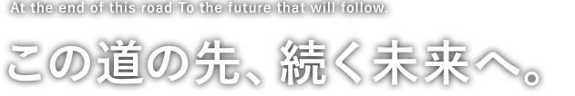 At the end of this road To the future that will follow. この道の先、続く未来へ。